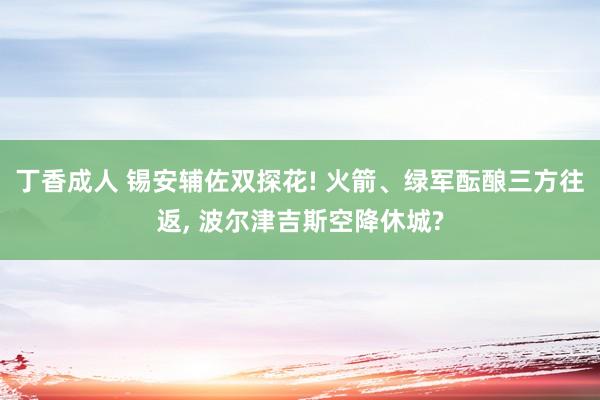 丁香成人 锡安辅佐双探花! 火箭、绿军酝酿三方往返， 波尔津吉斯空降休城?