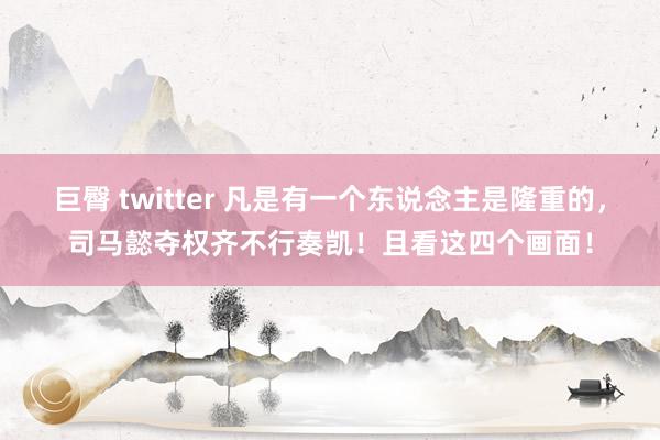 巨臀 twitter 凡是有一个东说念主是隆重的，司马懿夺权齐不行奏凯！且看这四个画面！