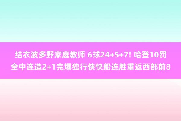 结衣波多野家庭教师 6球24+5+7! 哈登10罚全中连造2+1完爆独行侠快船连胜重返西部前8