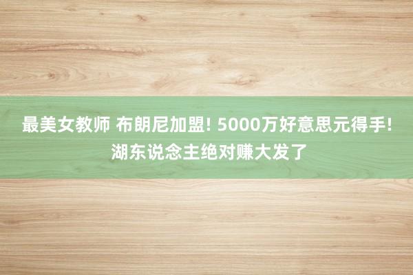 最美女教师 布朗尼加盟! 5000万好意思元得手! 湖东说念主绝对赚大发了