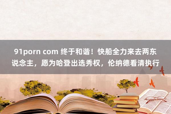 91porn com 终于和谐！快船全力来去两东说念主，愿为哈登出选秀权，伦纳德看清执行