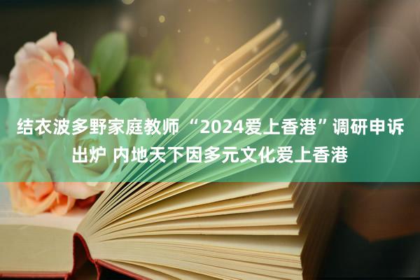 结衣波多野家庭教师 “2024爱上香港”调研申诉出炉 内地天下因多元文化爱上香港