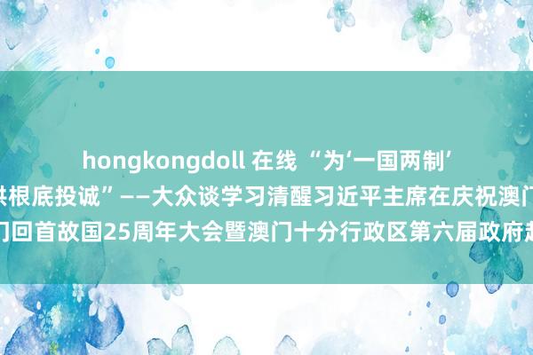 hongkongdoll 在线 “为‘一国两制’耐久朝着正确方上前进提供根底投诚”——大众谈学习清醒习近平主席在庆祝澳门回首故国25周年大会暨澳门十分行政区第六届政府赴任庆典上的进军言语精神