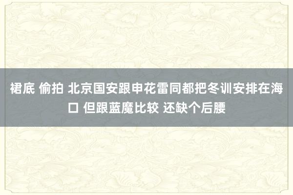 裙底 偷拍 北京国安跟申花雷同都把冬训安排在海口 但跟蓝魔比较 还缺个后腰