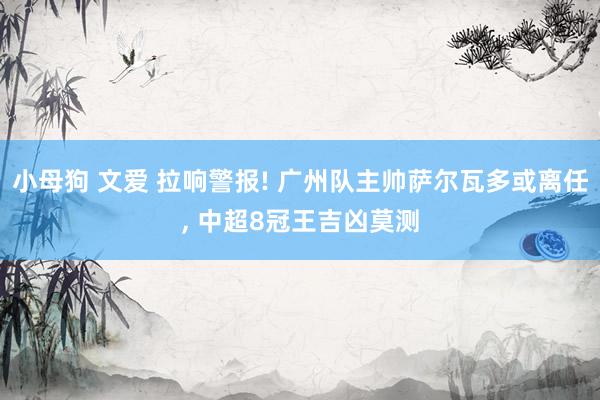 小母狗 文爱 拉响警报! 广州队主帅萨尔瓦多或离任， 中超8冠王吉凶莫测