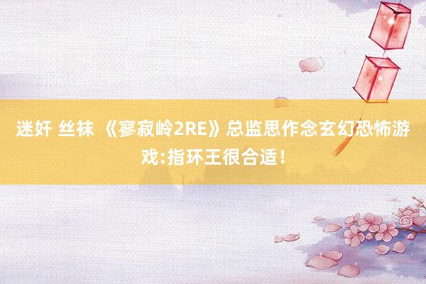 迷奸 丝袜 《寥寂岭2RE》总监思作念玄幻恐怖游戏:指环王很合适！