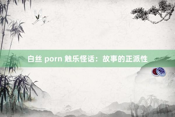 白丝 porn 触乐怪话：故事的正派性