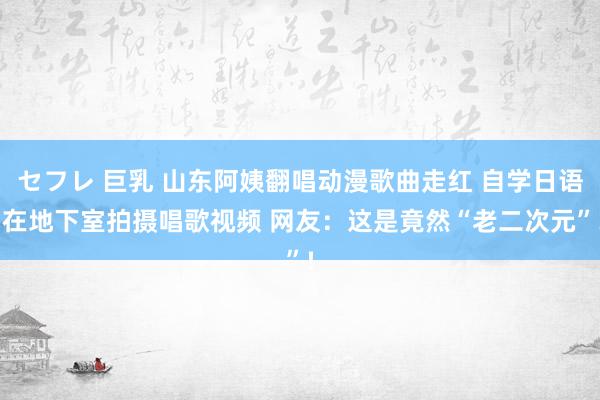 セフレ 巨乳 山东阿姨翻唱动漫歌曲走红 自学日语 在地下室拍摄唱歌视频 网友：这是竟然“老二次元”!