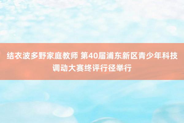 结衣波多野家庭教师 第40届浦东新区青少年科技调动大赛终评行径举行