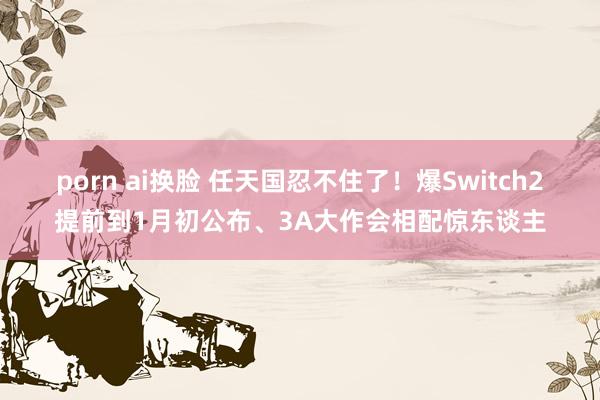 porn ai换脸 任天国忍不住了！爆Switch2提前到1月初公布、3A大作会相配惊东谈主