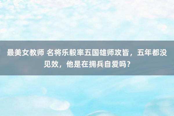 最美女教师 名将乐毅率五国雄师攻皆，五年都没见效，他是在拥兵自爱吗？