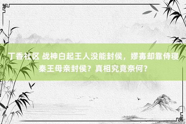 丁香社区 战神白起王人没能封侯，嫪毐却靠侍寝秦王母亲封侯？真相究竟奈何？