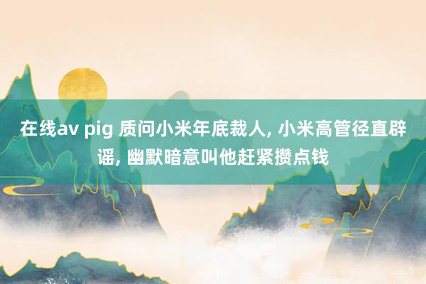 在线av pig 质问小米年底裁人， 小米高管径直辟谣， 幽默暗意叫他赶紧攒点钱