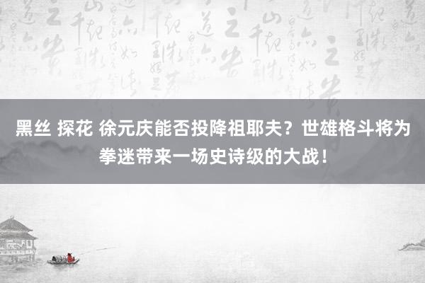 黑丝 探花 徐元庆能否投降祖耶夫？世雄格斗将为拳迷带来一场史诗级的大战！