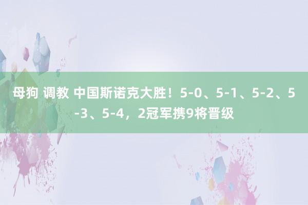 母狗 调教 中国斯诺克大胜！5-0、5-1、5-2、5-3、5-4，2冠军携9将晋级