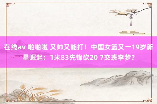 在线av 啪啪啦 又帅又能打！中国女篮又一19岁新星崛起：1米83先锋砍20 7交班李梦？