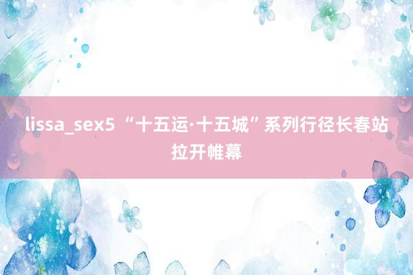 lissa_sex5 “十五运·十五城”系列行径长春站拉开帷幕