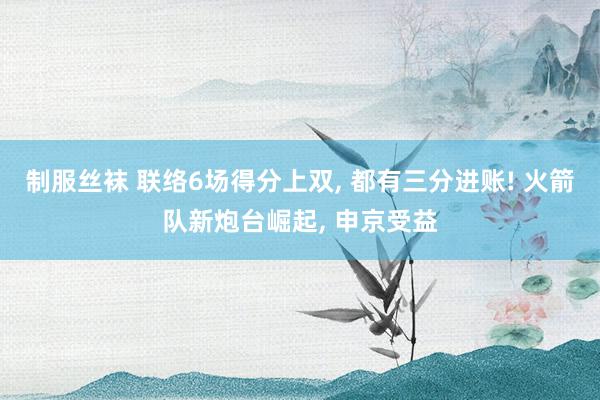 制服丝袜 联络6场得分上双， 都有三分进账! 火箭队新炮台崛起， 申京受益