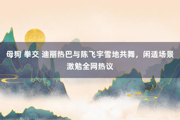 母狗 拳交 迪丽热巴与陈飞宇雪地共舞，闲适场景激勉全网热议