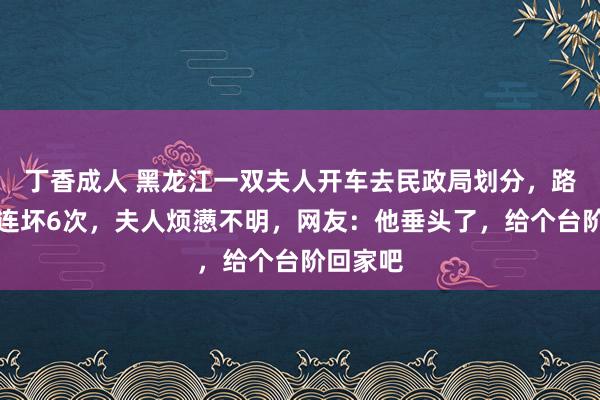 丁香成人 黑龙江一双夫人开车去民政局划分，路上车子连坏6次，夫人烦懑不明，网友：他垂头了，给个台阶回家吧