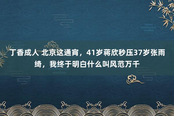 丁香成人 北京这通宵，41岁蒋欣秒压37岁张雨绮，我终于明白什么叫风范万千