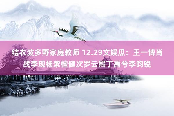 结衣波多野家庭教师 12.29文娱瓜：王一博肖战李现杨紫檀健次罗云熙丁禹兮李昀锐