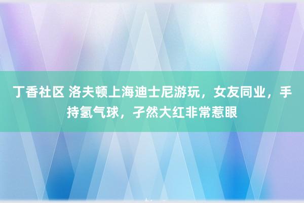 丁香社区 洛夫顿上海迪士尼游玩，女友同业，手持氢气球，孑然大红非常惹眼