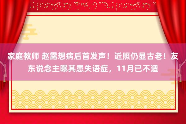 家庭教师 赵露想病后首发声！近照仍显古老！友东说念主曝其患失语症，11月已不适