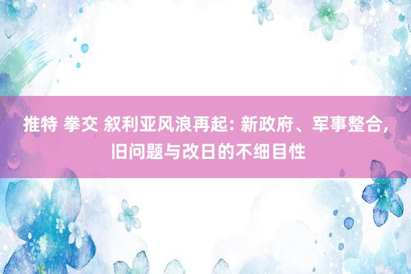 推特 拳交 叙利亚风浪再起: 新政府、军事整合， 旧问题与改日的不细目性