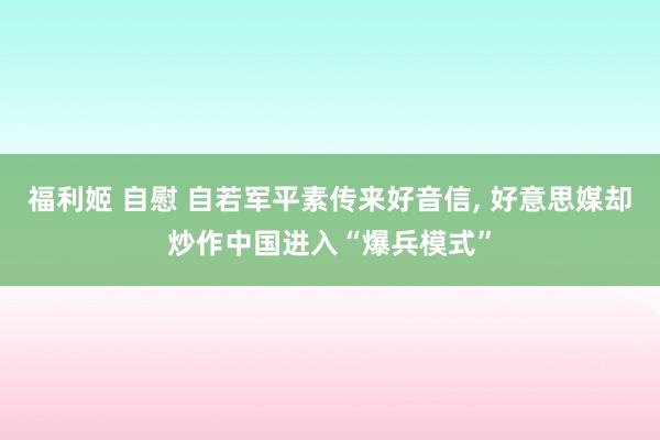 福利姬 自慰 自若军平素传来好音信， 好意思媒却炒作中国进入“爆兵模式”