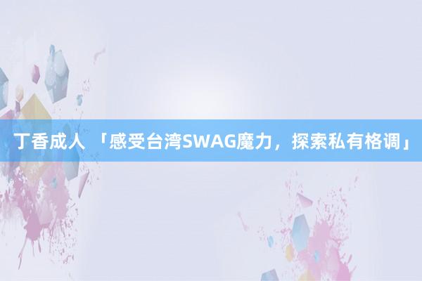 丁香成人 「感受台湾SWAG魔力，探索私有格调」