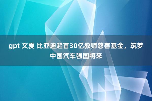 gpt 文爱 比亚迪起首30亿教师慈善基金，筑梦中国汽车强国将来