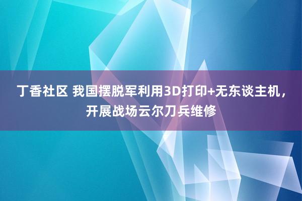 丁香社区 我国摆脱军利用3D打印+无东谈主机，开展战场云尔刀兵维修