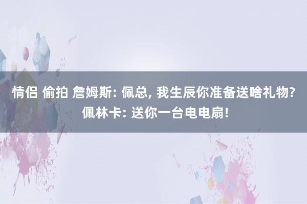 情侣 偷拍 詹姆斯: 佩总， 我生辰你准备送啥礼物? 佩林卡: 送你一台电电扇!