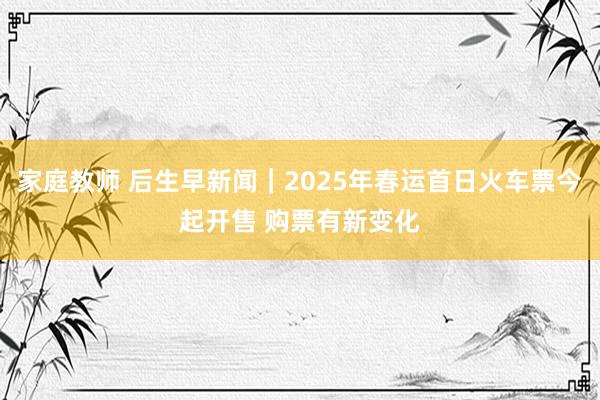 家庭教师 后生早新闻｜2025年春运首日火车票今起开售 购票有新变化