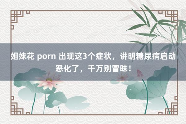 姐妹花 porn 出现这3个症状，讲明糖尿病启动恶化了，千万别冒昧！