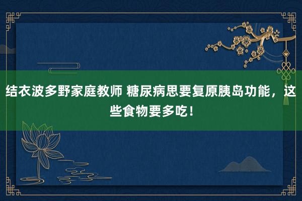 结衣波多野家庭教师 糖尿病思要复原胰岛功能，这些食物要多吃！