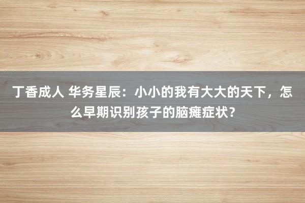 丁香成人 华务星辰：小小的我有大大的天下，怎么早期识别孩子的脑瘫症状？