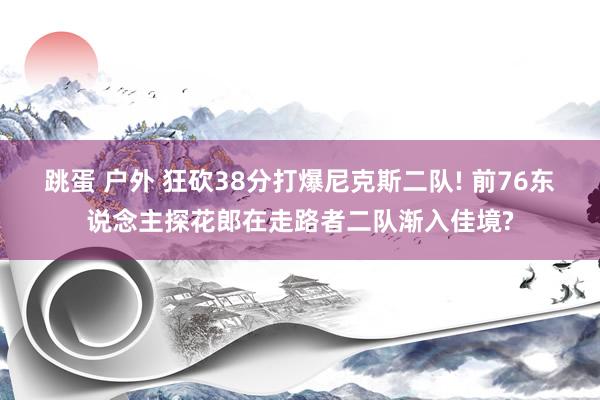 跳蛋 户外 狂砍38分打爆尼克斯二队! 前76东说念主探花郎在走路者二队渐入佳境?