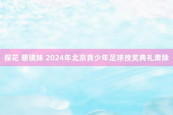 探花 眼镜妹 2024年北京青少年足球授奖典礼肃除