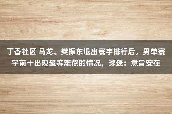 丁香社区 马龙、樊振东退出寰宇排行后，男单寰宇前十出现超等难熬的情况，球迷：意旨安在