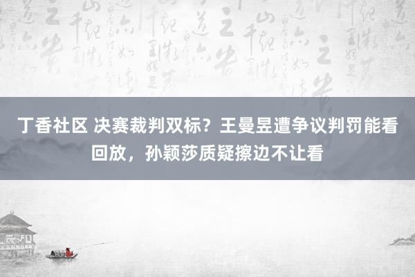 丁香社区 决赛裁判双标？王曼昱遭争议判罚能看回放，孙颖莎质疑擦边不让看