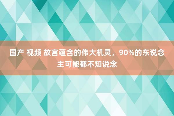 国产 视频 故宫蕴含的伟大机灵，90%的东说念主可能都不知说念