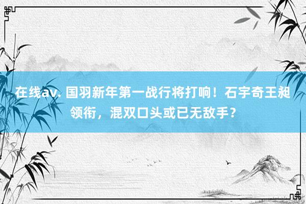 在线av. 国羽新年第一战行将打响！石宇奇王昶领衔，混双口头或已无敌手？