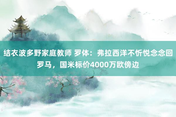 结衣波多野家庭教师 罗体：弗拉西洋不忻悦念念回罗马，国米标价4000万欧傍边