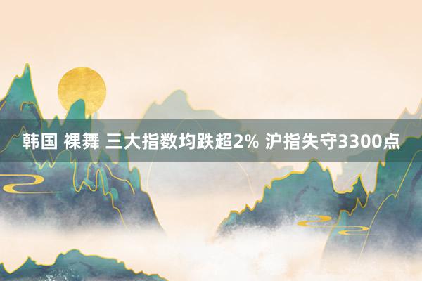 韩国 裸舞 三大指数均跌超2% 沪指失守3300点