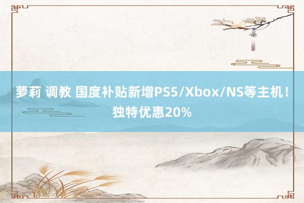 萝莉 调教 国度补贴新增PS5/Xbox/NS等主机！独特优惠20%