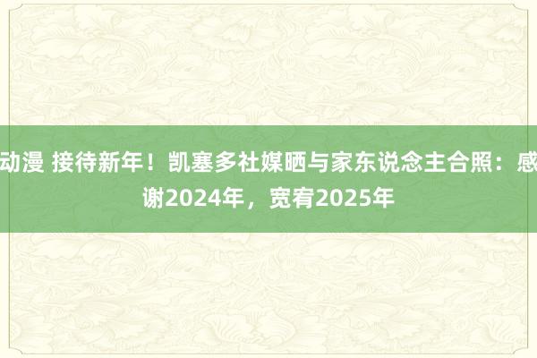 动漫 接待新年！凯塞多社媒晒与家东说念主合照：感谢2024年，宽宥2025年