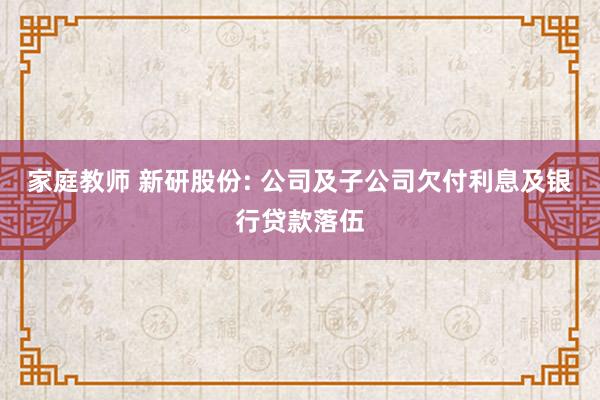 家庭教师 新研股份: 公司及子公司欠付利息及银行贷款落伍