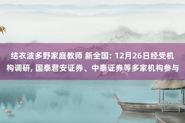 结衣波多野家庭教师 新全国: 12月26日经受机构调研， 国泰君安证券、中泰证券等多家机构参与